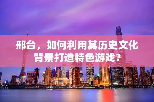 邢台，如何利用其历史文化背景打造特色游戏？