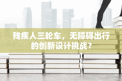 残疾人三轮车，无障碍出行的创新设计挑战？