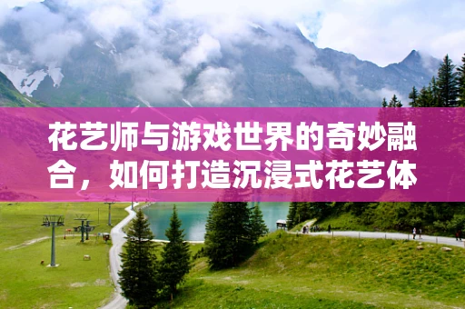 花艺师与游戏世界的奇妙融合，如何打造沉浸式花艺体验？