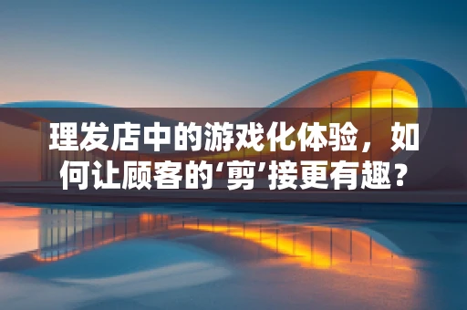 理发店中的游戏化体验，如何让顾客的‘剪’接更有趣？
