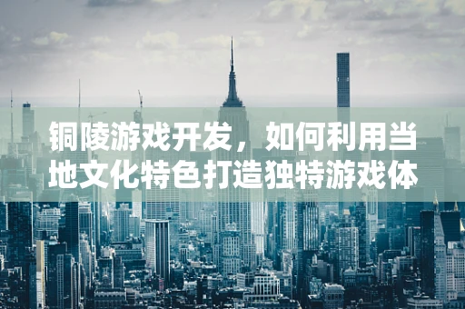铜陵游戏开发，如何利用当地文化特色打造独特游戏体验？