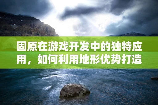 固原在游戏开发中的独特应用，如何利用地形优势打造沉浸式体验？