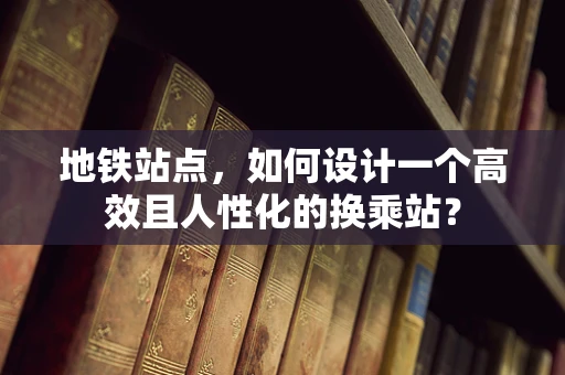 地铁站点，如何设计一个高效且人性化的换乘站？