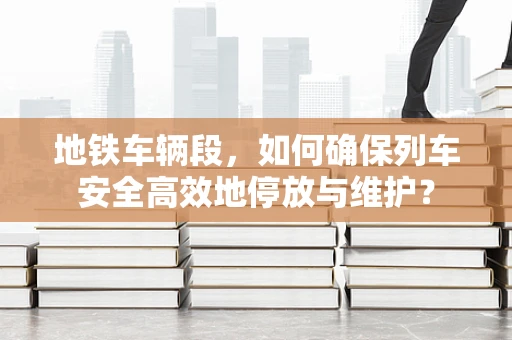 地铁车辆段，如何确保列车安全高效地停放与维护？