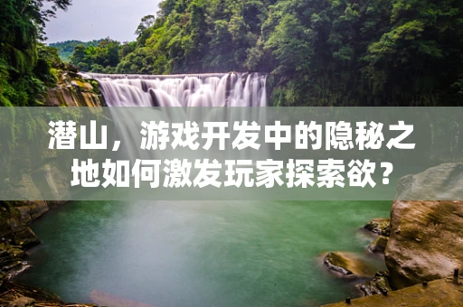 潜山，游戏开发中的隐秘之地如何激发玩家探索欲？