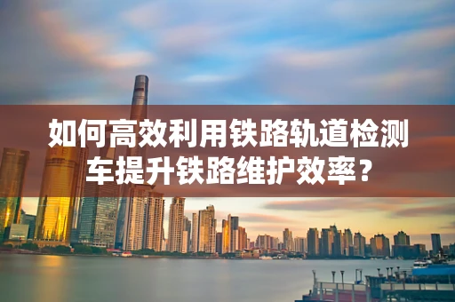 如何高效利用铁路轨道检测车提升铁路维护效率？