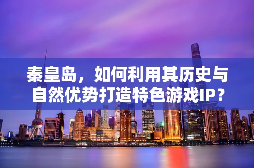 秦皇岛，如何利用其历史与自然优势打造特色游戏IP？