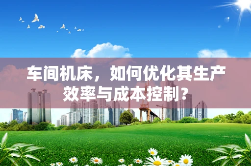 车间机床，如何优化其生产效率与成本控制？