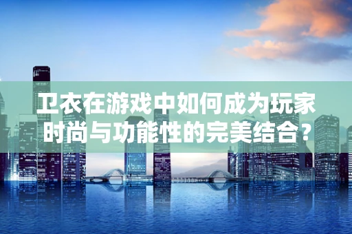 卫衣在游戏中如何成为玩家时尚与功能性的完美结合？