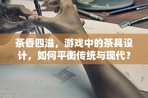 茶香四溢，游戏中的茶具设计，如何平衡传统与现代？