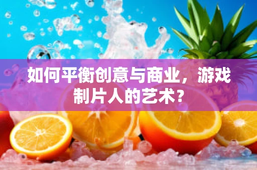 如何平衡创意与商业，游戏制片人的艺术？