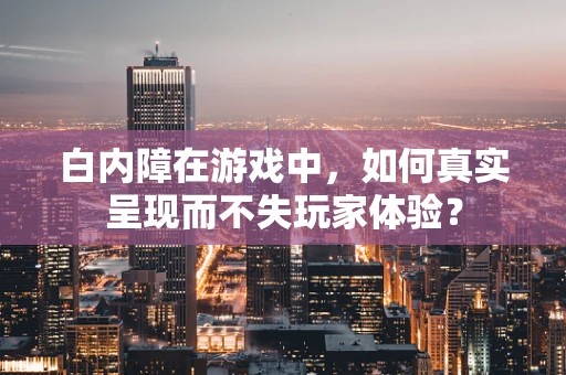 白内障在游戏中，如何真实呈现而不失玩家体验？
