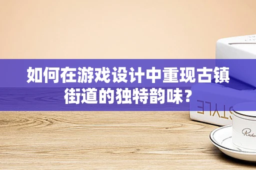 如何在游戏设计中重现古镇街道的独特韵味？