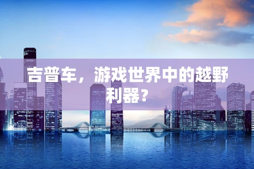 吉普车，游戏世界中的越野利器？