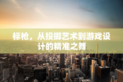标枪，从投掷艺术到游戏设计的精准之舞