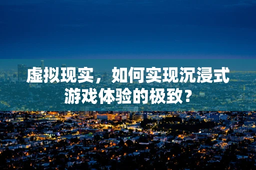 虚拟现实，如何实现沉浸式游戏体验的极致？