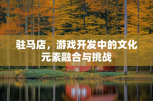 驻马店，游戏开发中的文化元素融合与挑战