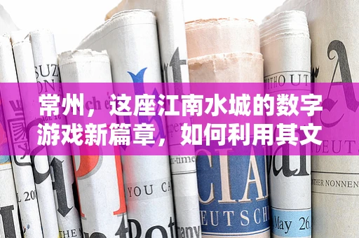 常州，这座江南水城的数字游戏新篇章，如何利用其文化特色打造沉浸式游戏体验？