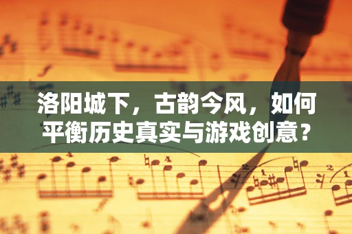 洛阳城下，古韵今风，如何平衡历史真实与游戏创意？