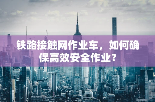 铁路接触网作业车，如何确保高效安全作业？