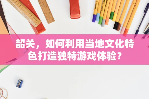 韶关，如何利用当地文化特色打造独特游戏体验？