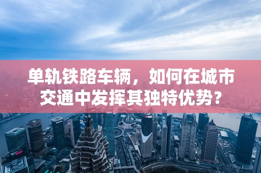 单轨铁路车辆，如何在城市交通中发挥其独特优势？