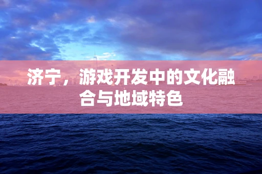 济宁，游戏开发中的文化融合与地域特色