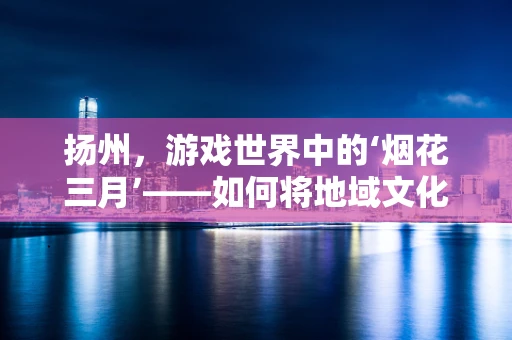 扬州，游戏世界中的‘烟花三月’——如何将地域文化融入游戏场景设计？