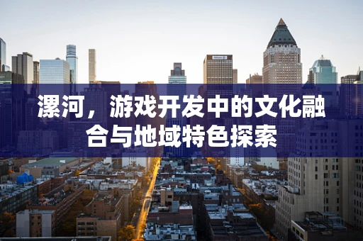 漯河，游戏开发中的文化融合与地域特色探索