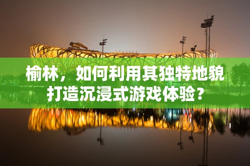 榆林，如何利用其独特地貌打造沉浸式游戏体验？