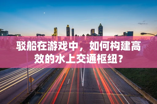 驳船在游戏中，如何构建高效的水上交通枢纽？