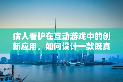 病人看护在互动游戏中的创新应用，如何设计一款既真实又具吸引力的游戏？