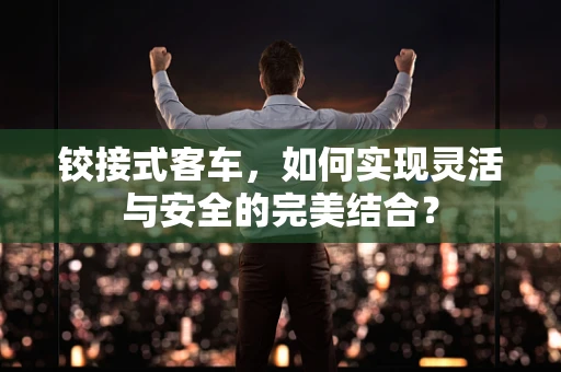 铰接式客车，如何实现灵活与安全的完美结合？