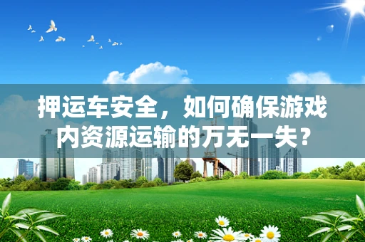 押运车安全，如何确保游戏内资源运输的万无一失？
