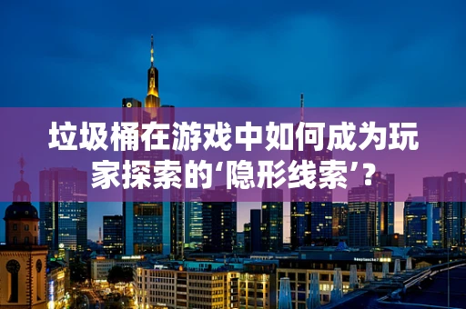 垃圾桶在游戏中如何成为玩家探索的‘隐形线索’？