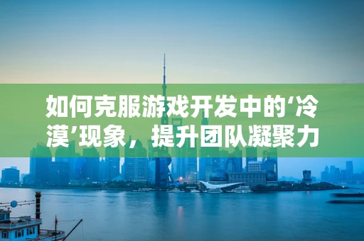 如何克服游戏开发中的‘冷漠’现象，提升团队凝聚力？