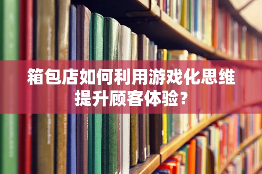 箱包店如何利用游戏化思维提升顾客体验？