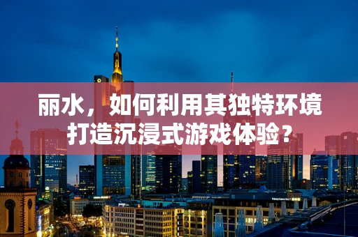 丽水，如何利用其独特环境打造沉浸式游戏体验？