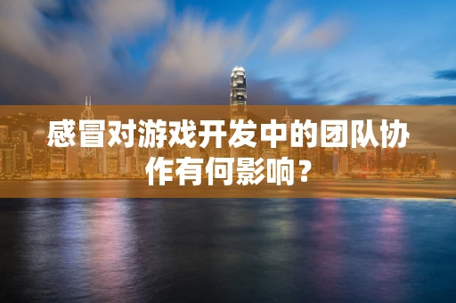 感冒对游戏开发中的团队协作有何影响？
