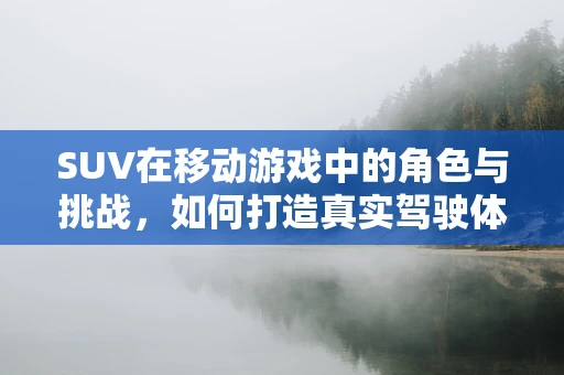 SUV在移动游戏中的角色与挑战，如何打造真实驾驶体验？