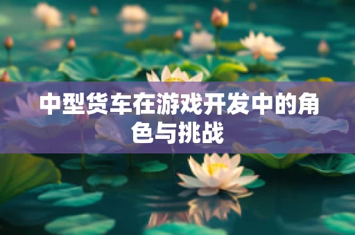 中型货车在游戏开发中的角色与挑战