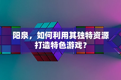 阳泉，如何利用其独特资源打造特色游戏？
