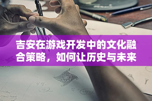 吉安在游戏开发中的文化融合策略，如何让历史与未来共舞？
