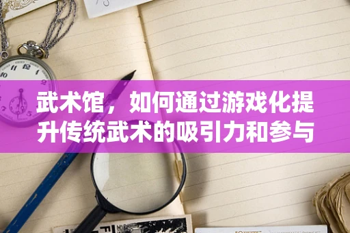 武术馆，如何通过游戏化提升传统武术的吸引力和参与度？