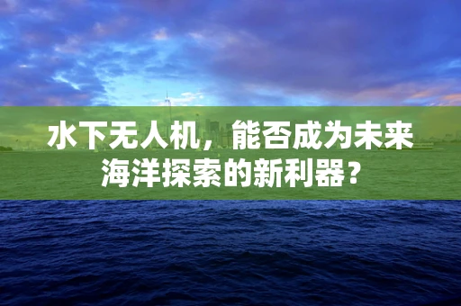 水下无人机，能否成为未来海洋探索的新利器？