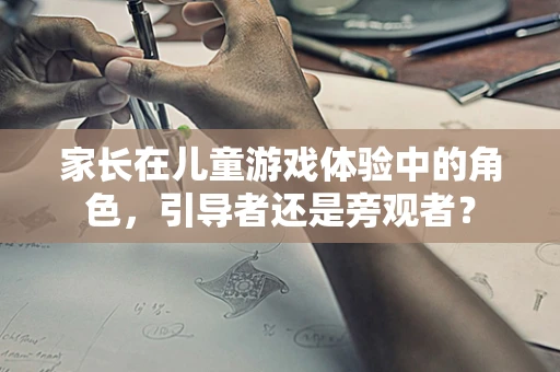 家长在儿童游戏体验中的角色，引导者还是旁观者？