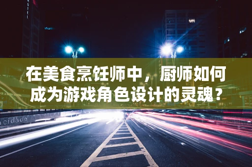 在美食烹饪师中，厨师如何成为游戏角色设计的灵魂？