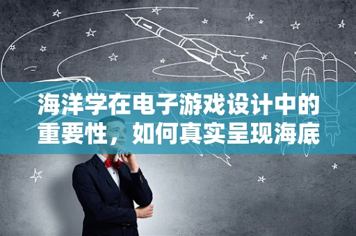 海洋学在电子游戏设计中的重要性，如何真实呈现海底世界的奥秘？