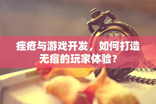 痤疮与游戏开发，如何打造无痘的玩家体验？