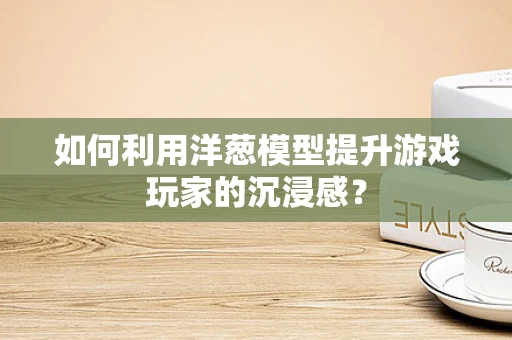 如何利用洋葱模型提升游戏玩家的沉浸感？